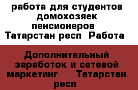 работа для студентов домохозяек пенсионеров - Татарстан респ. Работа » Дополнительный заработок и сетевой маркетинг   . Татарстан респ.